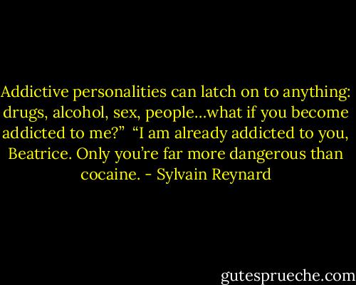 Addictive personalities can latch on to anything: drugs, alcohol, sex, people…what if you become addicted to me?”<br /><br />“I am already addicted to you, Beatrice. Only you’re far more dangerous than cocaine. - Sylvain Reynard