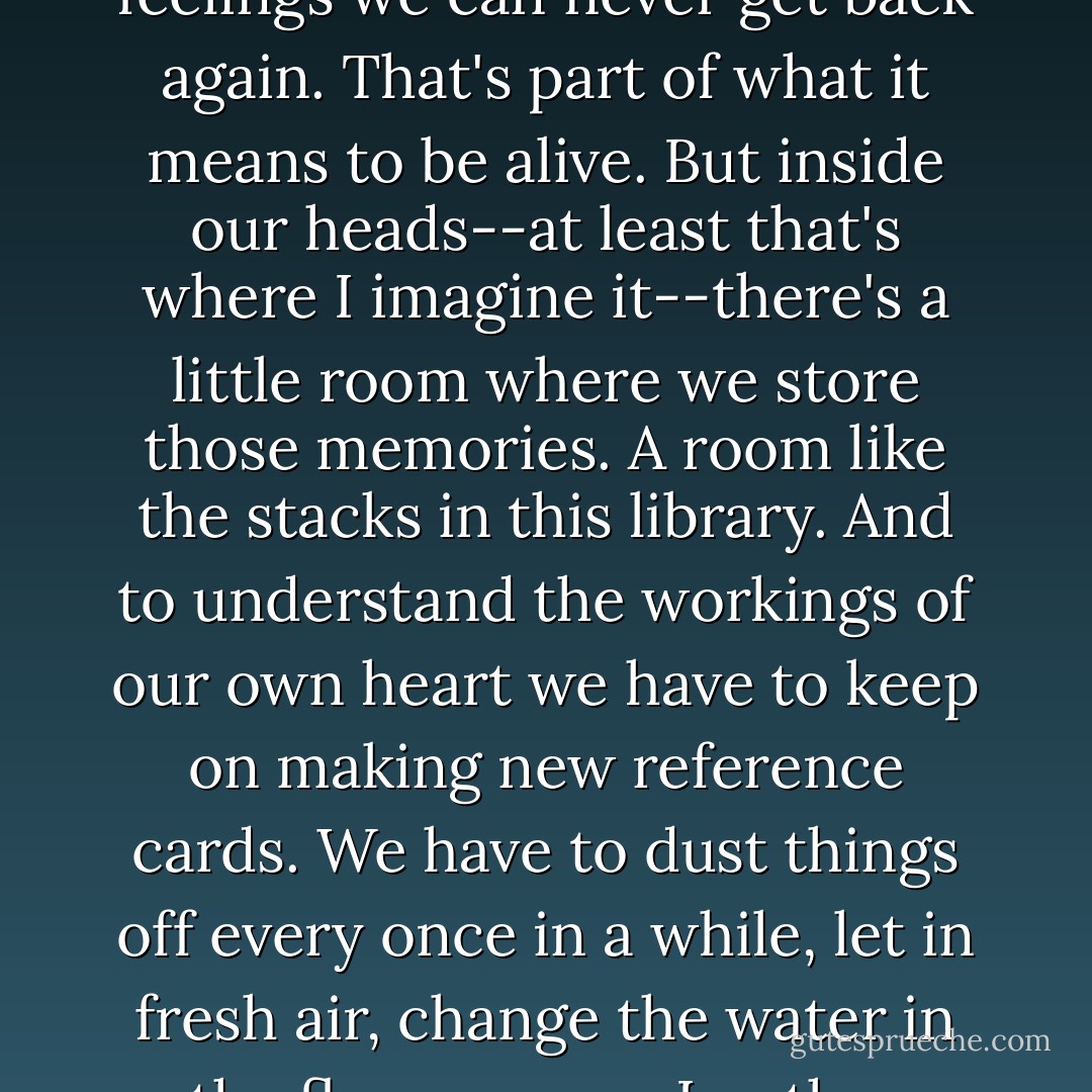 Every one of us is losing something precious to us. Lost opportunities, lost possibilities, feelings we can never get back again. That's part of what it means to be alive. But inside our heads--at least that's where I imagine it--there's a little room where we store those memories. A room like the stacks in this library. And to understand the workings of our own heart we have to keep on making new reference cards. We have to dust things off every once in a while, let in fresh air, change the water in the flower vases. In other words, you'll live forever in your own private library. - Haruki Murakami