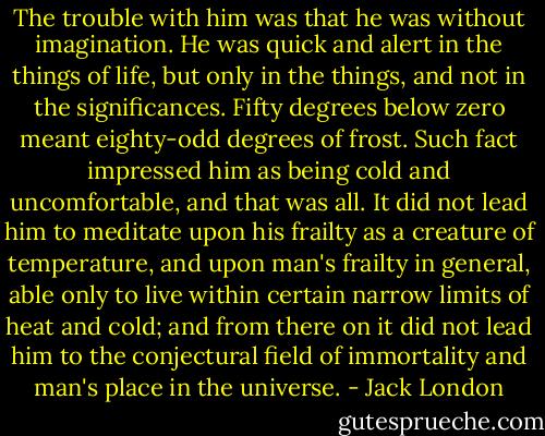The trouble with him was that he was without imagination. He was quick and alert in the things of life, but only in the things, and not in the significances. Fifty degrees below zero meant eighty-odd degrees of frost. Such fact impressed him as being cold and uncomfortable, and that was all. It did not lead him to meditate upon his frailty as a creature of temperature, and upon man's frailty in general, able only to live within certain narrow limits of heat and cold; and from there on it did not lead him to the conjectural field of immortality and man's place in the universe. - Jack London