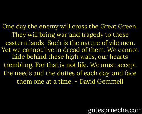 One day the enemy will cross the Great Green. They will bring war and tragedy to these eastern lands. Such is the nature of vile men. Yet we cannot live in dread of them. We cannot hide behind these high walls, our hearts trembling. For that is not life. We must accept the needs and the duties of each day, and face them one at a time. - David Gemmell