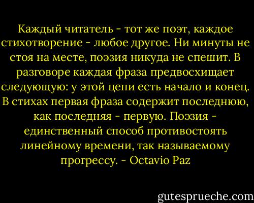 Каждый читатель - тот же поэт, каждое стихотворение - любое другое. Ни минуты не стоя на месте, поэзия никуда не спешит. В разговоре каждая фраза предвосхищает следующую: у этой цепи есть начало и конец. В стихах первая фраза содержит последнюю, как последняя - первую. Поэзия - единственный способ противостоять линейному времени, так называемому прогрессу. - Octavio Paz