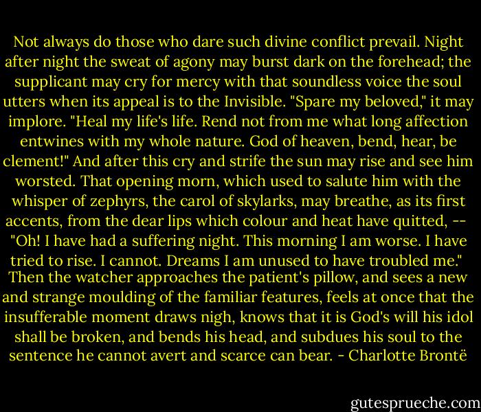 Not always do those who dare such divine conflict prevail. Night after night the sweat of agony may burst dark on the forehead; the supplicant may cry for mercy with that soundless voice the soul utters when its appeal is to the Invisible. "Spare my beloved," it may implore. "Heal my life's life. Rend not from me what long affection entwines with my whole nature. God of heaven, bend, hear, be clement!" And after this cry and strife the sun may rise and see him worsted. That opening morn, which used to salute him with the whisper of zephyrs, the carol of skylarks, may breathe, as its first accents, from the dear lips which colour and heat have quitted, --<br /><br />"Oh! I have had a suffering night. This morning I am worse. I have tried to rise. I cannot. Dreams I am unused to have troubled me."<br /><br />Then the watcher approaches the patient's pillow, and sees a new and strange moulding of the familiar features, feels at once that the insufferable moment draws nigh, knows that it is God's will his idol shall be broken, and bends his head, and subdues his soul to the sentence he cannot avert and scarce can bear. - Charlotte Brontë