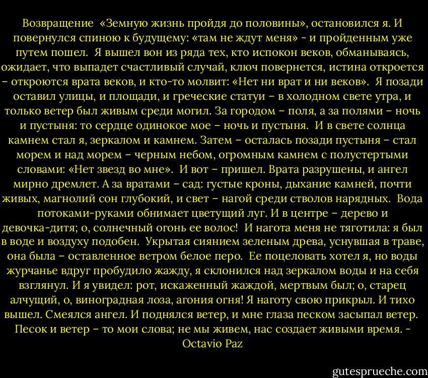 Возвращение<br /><br />«Земную жизнь пройдя до половины»,<br />остановился я. И повернулся спиною<br />к будущему: «там не ждут меня» -<br />и пройденным уже путем пошел.<br /><br />Я вышел вон из ряда тех,<br />кто испокон веков, обманываясь, ожидает,<br />что выпадет счастливый случай,<br />ключ повернется, истина откроется – откроются<br />врата веков,<br />и кто-то молвит: «Нет ни врат и ни веков».<br /><br />Я позади оставил улицы, и площади,<br />и греческие статуи – в холодном свете утра,<br />и только ветер был живым среди могил.<br />За городом – поля, а за полями – ночь и пустыня:<br />то сердце одинокое мое – ночь и пустыня.<br /><br />И в свете солнца камнем стал я, зеркалом и камнем.<br />Затем – осталась позади пустыня –<br />стал морем и над морем – черным небом,<br />огромным камнем с полустертыми словами:<br />«Нет звезд во мне».<br /><br />И вот – пришел. Врата разрушены,<br />и ангел мирно дремлет.<br />А за вратами – сад: густые кроны,<br />дыхание камней, почти живых,<br />магнолий сон глубокий,<br />и свет – нагой среди стволов нарядных.<br /><br />Вода потоками-руками обнимает<br />цветущий луг.<br />И в центре – дерево и девочка-дитя;<br />о, солнечный огонь ее волос!<br /><br />И нагота меня не тяготила:<br />я был в воде и воздуху подобен.<br /><br />Укрытая сиянием зеленым древа,<br />уснувшая в траве,<br />она была –<br />оставленное ветром белое перо.<br /><br />Ее поцеловать хотел я, но воды журчанье<br />вдруг пробудило жажду, я склонился<br />над зеркалом воды и на себя взглянул.<br />И я увидел:<br />рот, искаженный жаждой, мертвым был;<br />о, старец алчущий, о, виноградная лоза, агония огня!<br />Я наготу свою прикрыл. И тихо вышел.<br />Смеялся ангел. И поднялся ветер,<br />и мне глаза песком засыпал ветер.<br /><br />Песок и ветер – то мои слова;<br />не мы живем, нас создает живыми время. - Octavio Paz