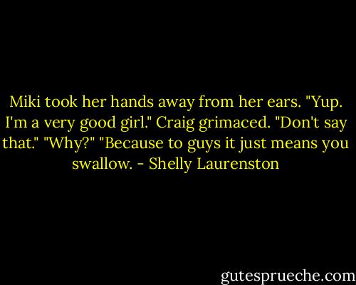 Miki took her hands away from her ears. "Yup. I'm a very good girl."<br />Craig grimaced. "Don't say that."<br />"Why?"<br />"Because to guys it just means you swallow. - Shelly Laurenston