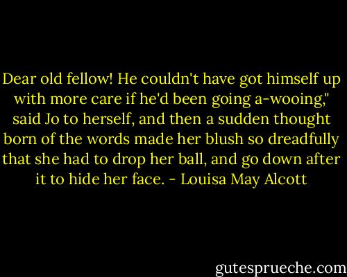 Dear old fellow! He couldn't have got himself up with more care if he'd been going a-wooing," said Jo to herself, and then a sudden thought born of the words made her blush so dreadfully that she had to drop her ball, and go down after it to hide her face. - Louisa May Alcott