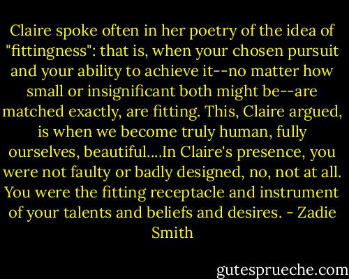 Claire spoke often in her poetry of the idea of "fittingness": that is, when your chosen pursuit and your ability to achieve it--no matter how small or insignificant both might be--are matched exactly, are fitting. This, Claire argued, is when we become truly human, fully ourselves, beautiful....In Claire's presence, you were not faulty or badly designed, no, not at all. You were the fitting receptacle and instrument of your talents and beliefs and desires. - Zadie Smith