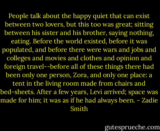 People talk about the happy quiet that can exist between two lovers, but this too was great; sitting between his sister and his brother, saying nothing, eating. Before the world existed, before it was populated, and before there were wars and jobs and colleges and movies and clothes and opinion and foreign travel--before all of these things there had been only one person, Zora, and only one place: a tent in the living room made from chairs and bed-sheets. After a few years, Levi arrived; space was made for him; it was as if he had always been. - Zadie Smith