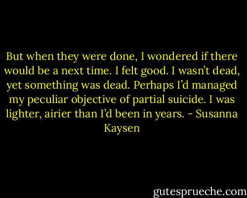 But when they were done, I wondered if there would be a next time. I felt good. I wasn’t dead, yet something was dead. Perhaps I’d managed my peculiar objective of partial suicide. I was lighter, airier than I’d been in years. - Susanna Kaysen