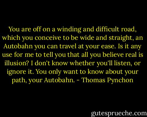 You are off on a winding and difficult road, which you conceive to be wide and straight, an Autobahn you can travel at your ease. Is it any use for me to tell you that all you believe real is illusion? I don't know whether you'll listen, or ignore it. You only want to know about your path, your Autobahn. - Thomas Pynchon