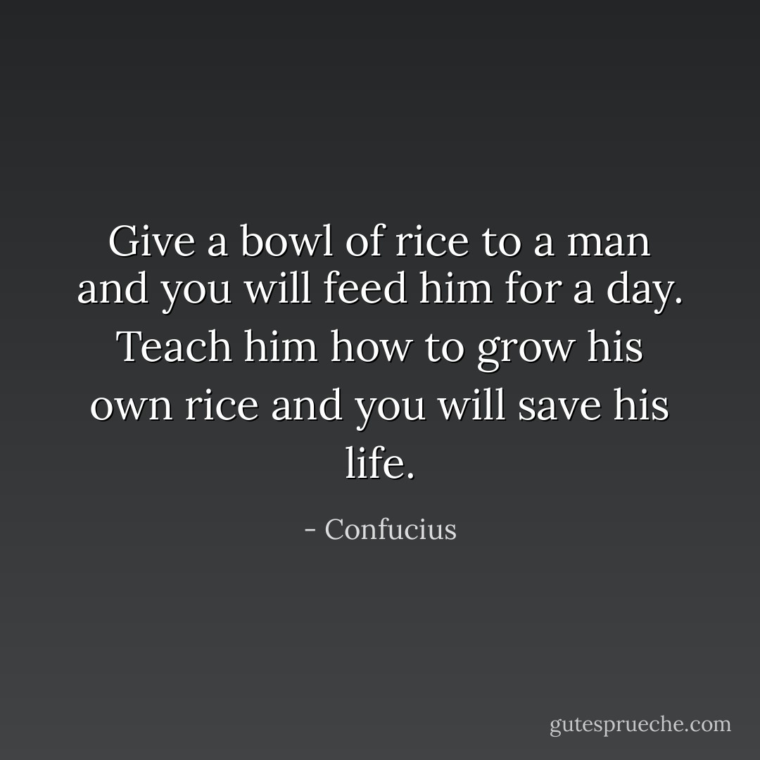 Give a bowl of rice to a man and you will feed him for a day. Teach him how to grow his own rice and you will save his life. - Confucius