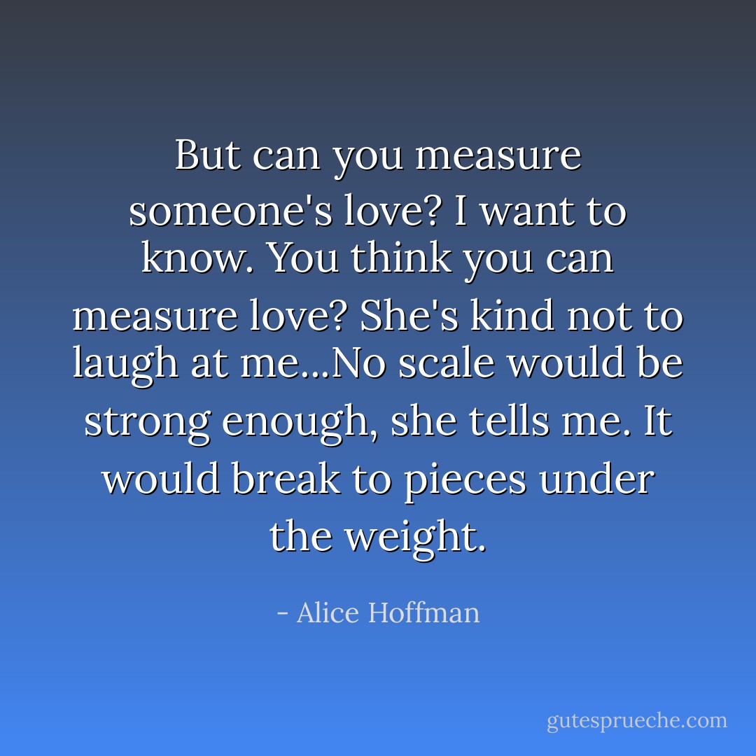 But can you measure someone's love? I want to know. You think you can measure love? She's kind not to laugh at me...No scale would be strong enough, she tells me. It would break to pieces under the weight. - Alice Hoffman