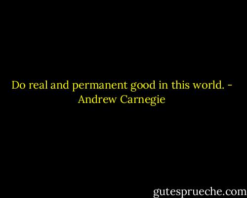 Do real and permanent good in this world. - Andrew Carnegie