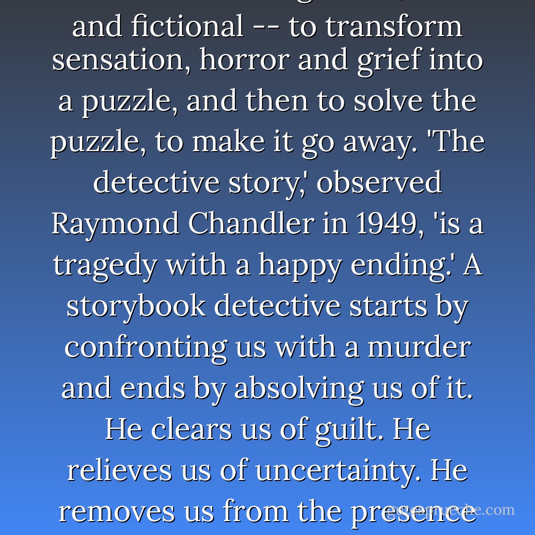 Perhaps this is the purpose of detective investigations, real and fictional -- to transform sensation, horror and grief into a puzzle, and then to solve the puzzle, to make it go away. 'The detective story,' observed Raymond Chandler in 1949, 'is a tragedy with a happy ending.' A storybook detective starts by confronting us with a murder and ends by absolving us of it. He clears us of guilt. He relieves us of uncertainty. He removes us from the presence of death. - Kate Summerscale