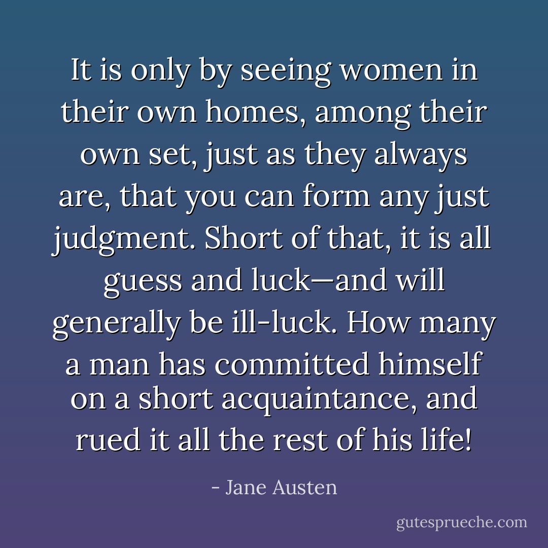 It is only by seeing women in their own homes, among their own set, just as they always are, that you can form any just judgment. Short of that, it is all guess and luck—and will generally be ill-luck. How many a man has committed himself on a short acquaintance, and rued it all the rest of his life! - Jane Austen