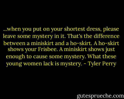 ...when you put on your shortest dress, please leave some mystery in it. That's the difference between a miniskirt and a ho-skirt. A ho-skirt shows your Frisbee. A miniskirt shows just enough to cause some mystery. What these young women lack is mystery. - Tyler Perry