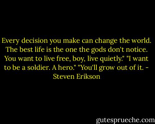 Every decision you make can change the world. The best life is the one the gods don't notice. You want to live free, boy, live quietly."<br />"I want to be a soldier. A hero."<br />"You'll grow out of it. - Steven Erikson