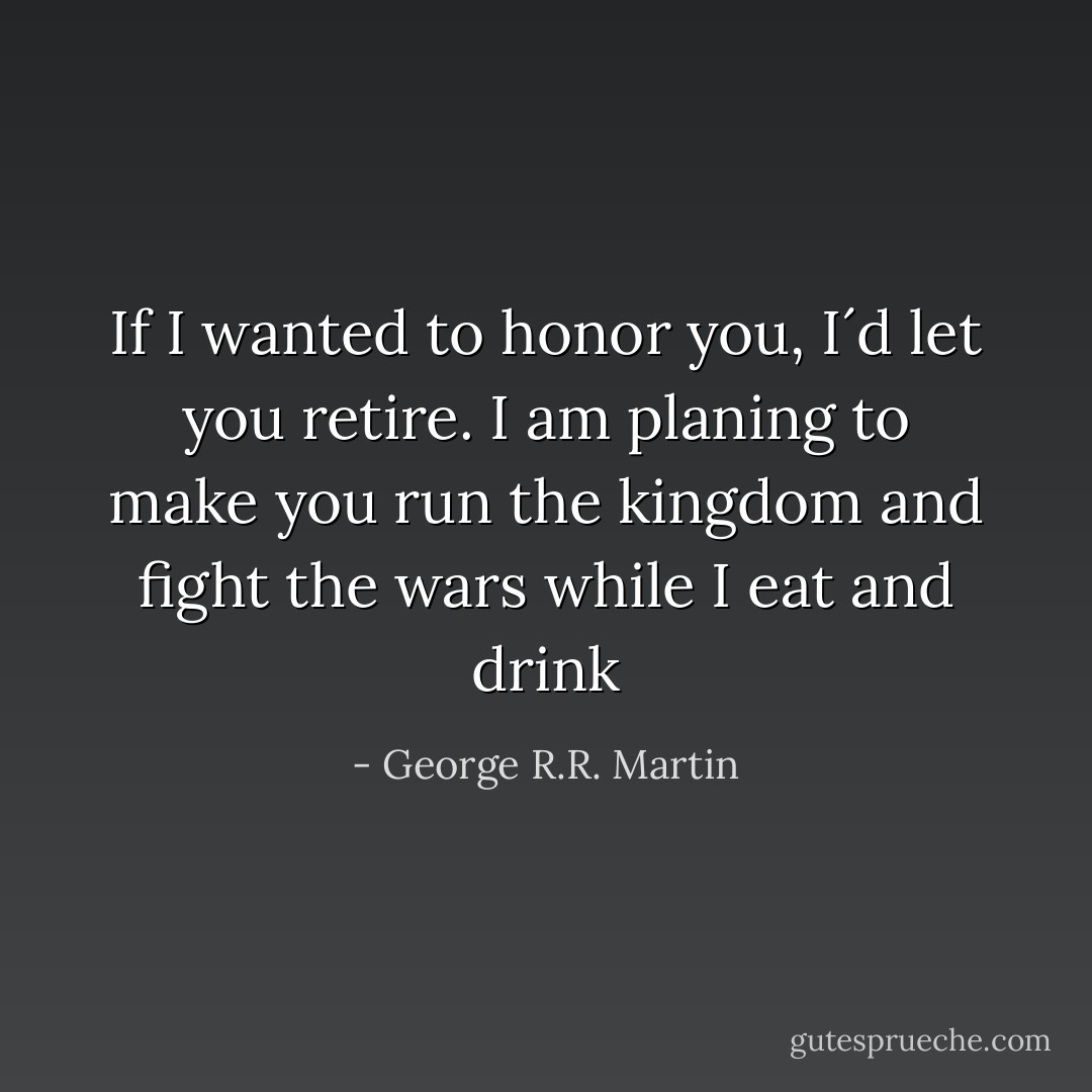 If I wanted to honor you, I´d let you retire. I am planing to make you run the kingdom and fight the wars while I eat and drink - George R.R. Martin