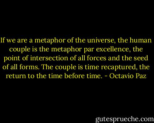 If we are a metaphor of the universe, the human couple is the metaphor par excellence, the point of intersection of all forces and the seed of all forms. The couple is time recaptured, the return to the time before time. - Octavio Paz