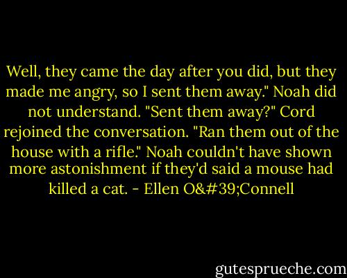 Well, they came the day after you did, but they made me angry, so I sent them away." Noah did not understand. "Sent them away?" Cord rejoined the conversation. "Ran them out of the house with a rifle." Noah couldn't have shown more astonishment if they'd said a mouse had killed a cat. - Ellen O'Connell