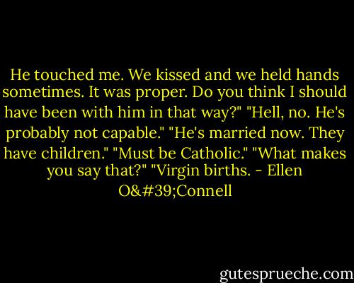 He touched me. We kissed and we held hands sometimes. It was proper. Do you think I should have been with him in that way?" "Hell, no. He's probably not capable." "He's married now. They have children." "Must be Catholic." "What makes you say that?" "Virgin births. - Ellen O'Connell