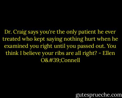 Dr. Craig says you're the only patient he ever treated who kept saying nothing hurt when he examined you right until you passed out. You think I believe your ribs are all right? - Ellen O'Connell