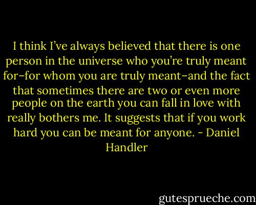 I think I’ve always believed that there is one person in the universe who you’re truly meant for–for whom you are truly meant–and the fact that sometimes there are two or even more people on the earth you can fall in love with really bothers me. It suggests that if you work hard you can be meant for anyone. - Daniel Handler