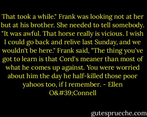 That took a while." Frank was looking not at her but at his brother. She needed to tell somebody. "It was awful. That horse really is vicious. I wish I could go back and relive last Sunday, and we wouldn't be here." Frank said, "The thing you've got to learn is that Cord's meaner than most of what he comes up against. You were worried about him the day he half-killed those poor yahoos too, if I remember. - Ellen O'Connell