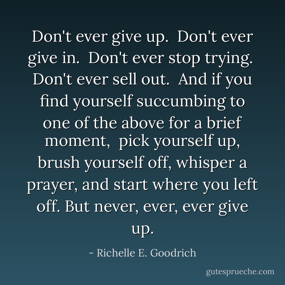 Don't ever give up. <br />Don't ever give in. <br />Don't ever stop trying. <br />Don't ever sell out. <br />And if you find yourself succumbing to one of the above for a brief moment, <br />pick yourself up, brush yourself off, whisper a prayer, and start where you left off.<br />But never, ever, ever give up. - Richelle E. Goodrich