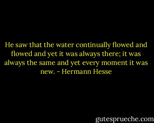 He saw that the water continually flowed and flowed and yet it was always there; it was always the same and yet every moment it was new. - Hermann Hesse