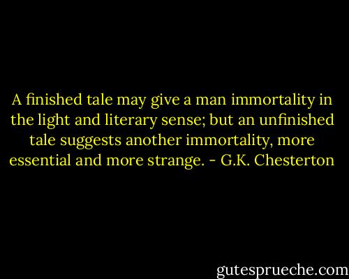 A finished tale may give a man immortality in the light and literary sense; but an unfinished tale suggests another immortality, more essential and more strange. - G.K. Chesterton