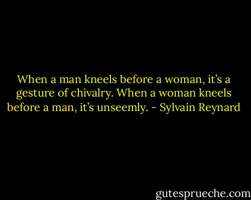 When a man kneels before a woman, it’s a gesture of chivalry. When a woman kneels before a man, it’s unseemly. - Sylvain Reynard