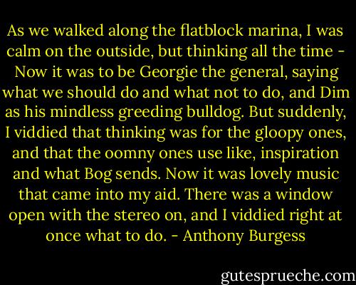 As we walked along the flatblock marina, I was calm on the outside, but thinking all the time - Now it was to be Georgie the general, saying what we should do and what not to do, and Dim as his mindless greeding bulldog. But suddenly, I viddied that thinking was for the gloopy ones, and that the oomny ones use like, inspiration and what Bog sends. Now it was lovely music that came into my aid. There was a window open with the stereo on, and I viddied right at once what to do. - Anthony Burgess