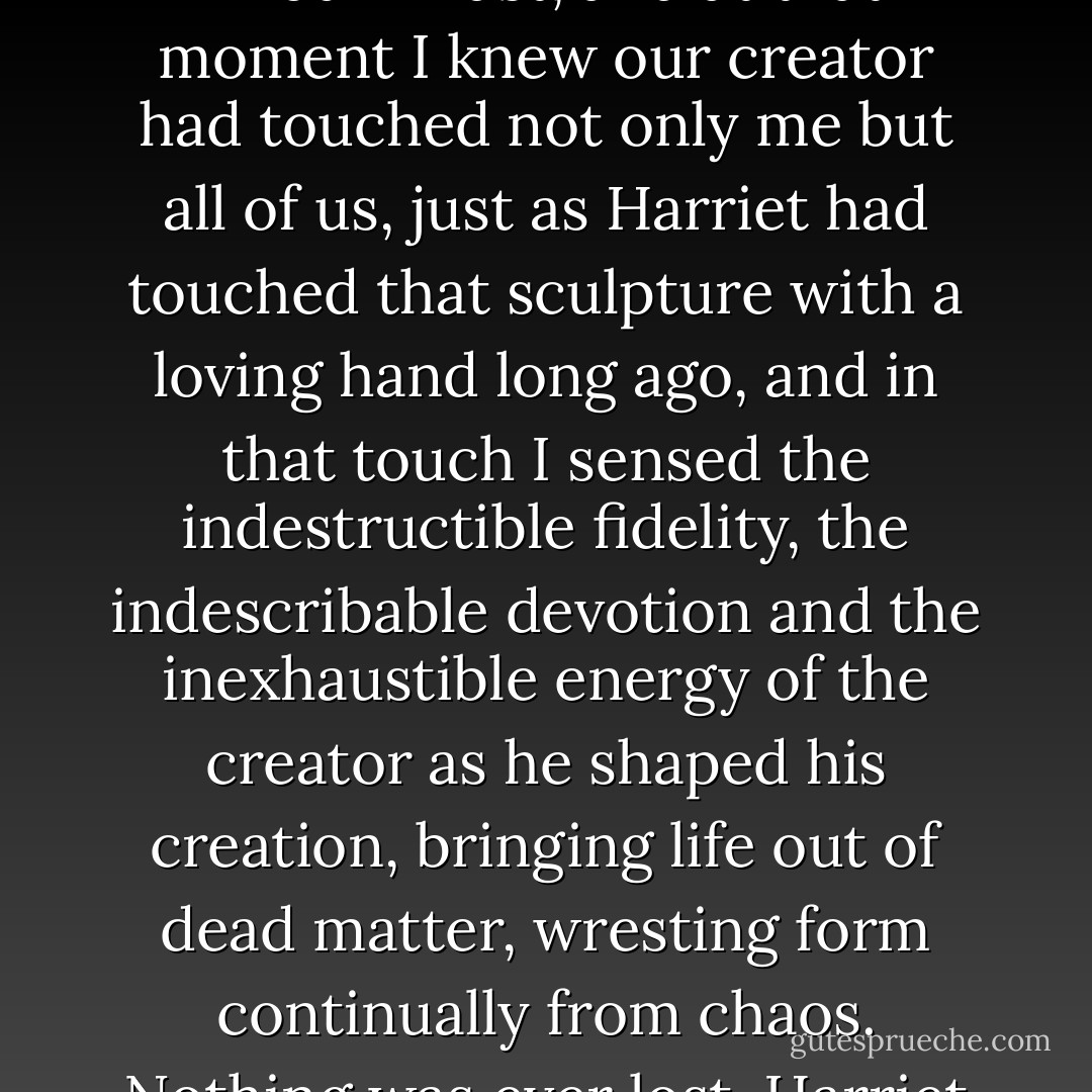 The organist was almost at the end of the anthem’s long introduction, and as the crescendo increases the cathedral began to glitter before my eyes until I felt as if every stone in the building was vibrating in anticipation of the sweeping sword of sound from the Choir.<br /><br />The note exploded in our midst, and at that moment I knew our creator had touched not only me but all of us, just as Harriet had touched that sculpture with a loving hand long ago, and in that touch I sensed the indestructible fidelity, the indescribable devotion and the inexhaustible energy of the creator as he shaped his creation, bringing life out of dead matter, wresting form continually from chaos. Nothing was ever lost, Harriet had said, and nothing was ever wasted because always, when the work was finally completed, every article of the created process, seen or unseen, kept or discarded, broken or mended – EVERYTHING was justified, glorified and redeemed. - Susan Howatch