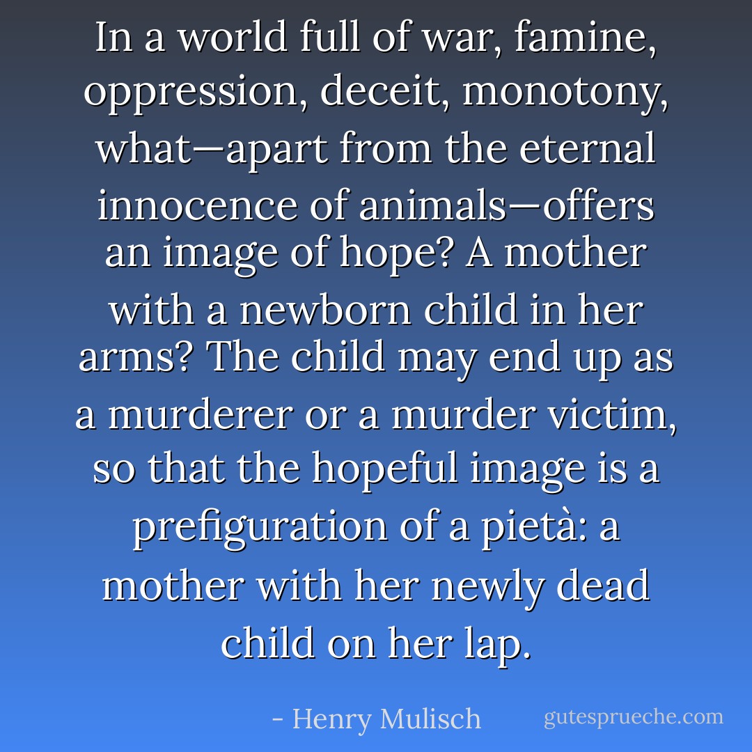 In a world full of war, famine, oppression, deceit, monotony, what—apart from the eternal innocence of animals—offers an image of hope? A mother with a newborn child in her arms? The child may end up as a murderer or a murder victim, so that the hopeful image is a prefiguration of a pietà: a mother with her newly dead child on her lap. - Henry Mulisch