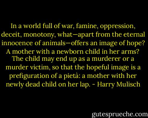 In a world full of war, famine, oppression, deceit, monotony, what—apart from the eternal innocence of animals—offers an image of hope? A mother with a newborn child in her arms? The child may end up as a murderer or a murder victim, so that the hopeful image is a prefiguration of a pietà: a mother with her newly dead child on her lap. - Harry Mulisch