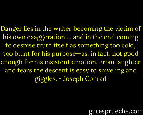 Danger lies in the writer becoming the victim of his own exaggeration ... and in the end coming to despise truth itself as something too cold, too blunt for his purpose—as, in fact, not good enough for his insistent emotion. From laughter and tears the descent is easy to sniveling and giggles. - Joseph Conrad