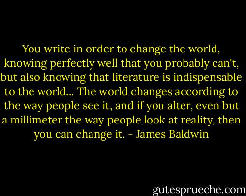 You write in order to change the world, knowing perfectly well that you probably can't, but also knowing that literature is indispensable to the world... The world changes according to the way people see it, and if you alter, even but a millimeter the way people look at reality, then you can change it. - James Baldwin