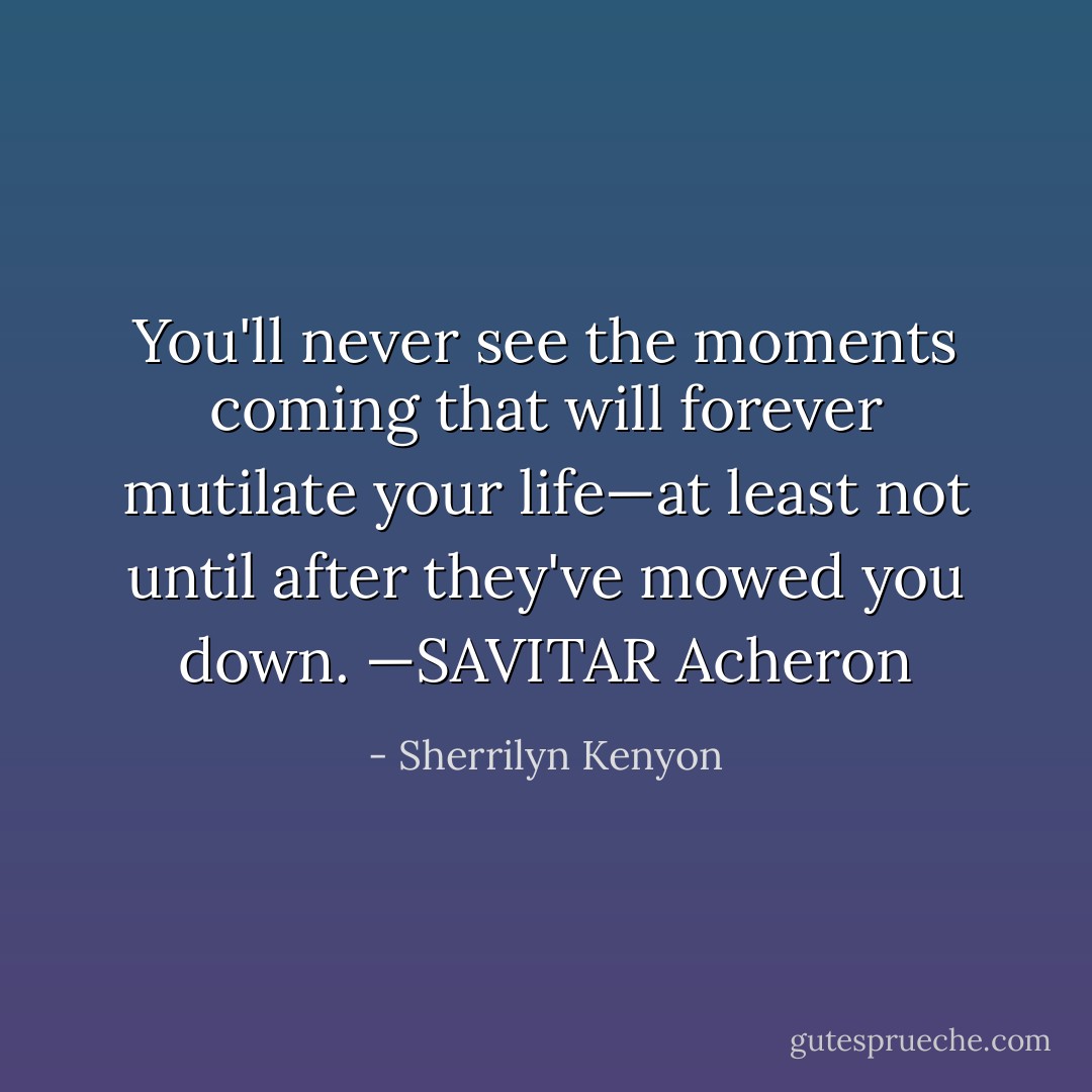 You'll<br />never see the moments coming that will forever mutilate your life—at least not<br />until after they've mowed you down.<br />—SAVITAR<br />Acheron - Sherrilyn Kenyon