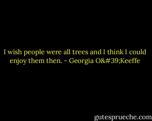 I wish people were all trees and I think I could enjoy them then. - Georgia O'Keeffe