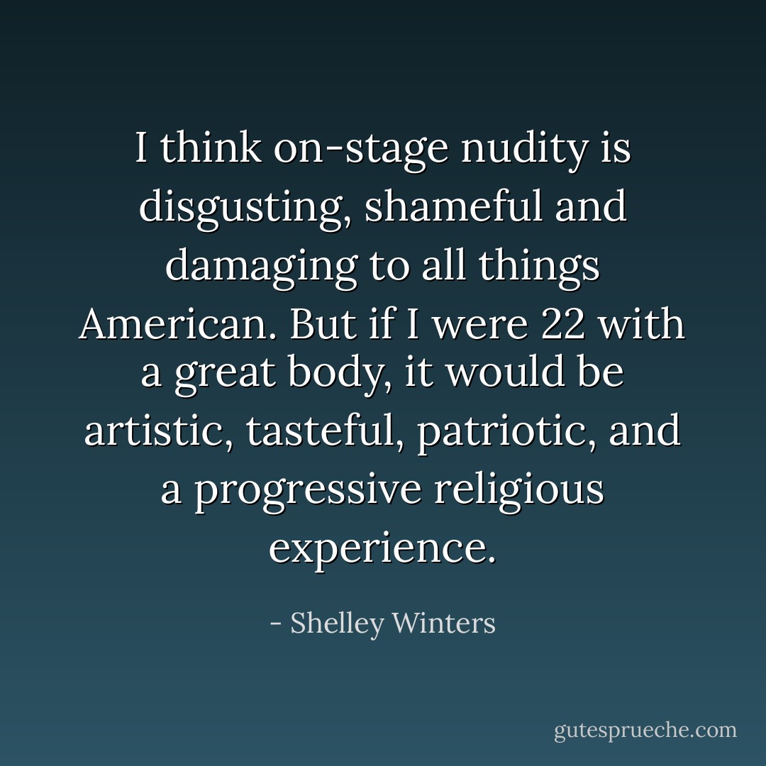 I think on-stage nudity is disgusting, shameful and damaging to all things American. But if I were 22 with a great body, it would be artistic, tasteful, patriotic, and a progressive religious experience. - Shelley Winters