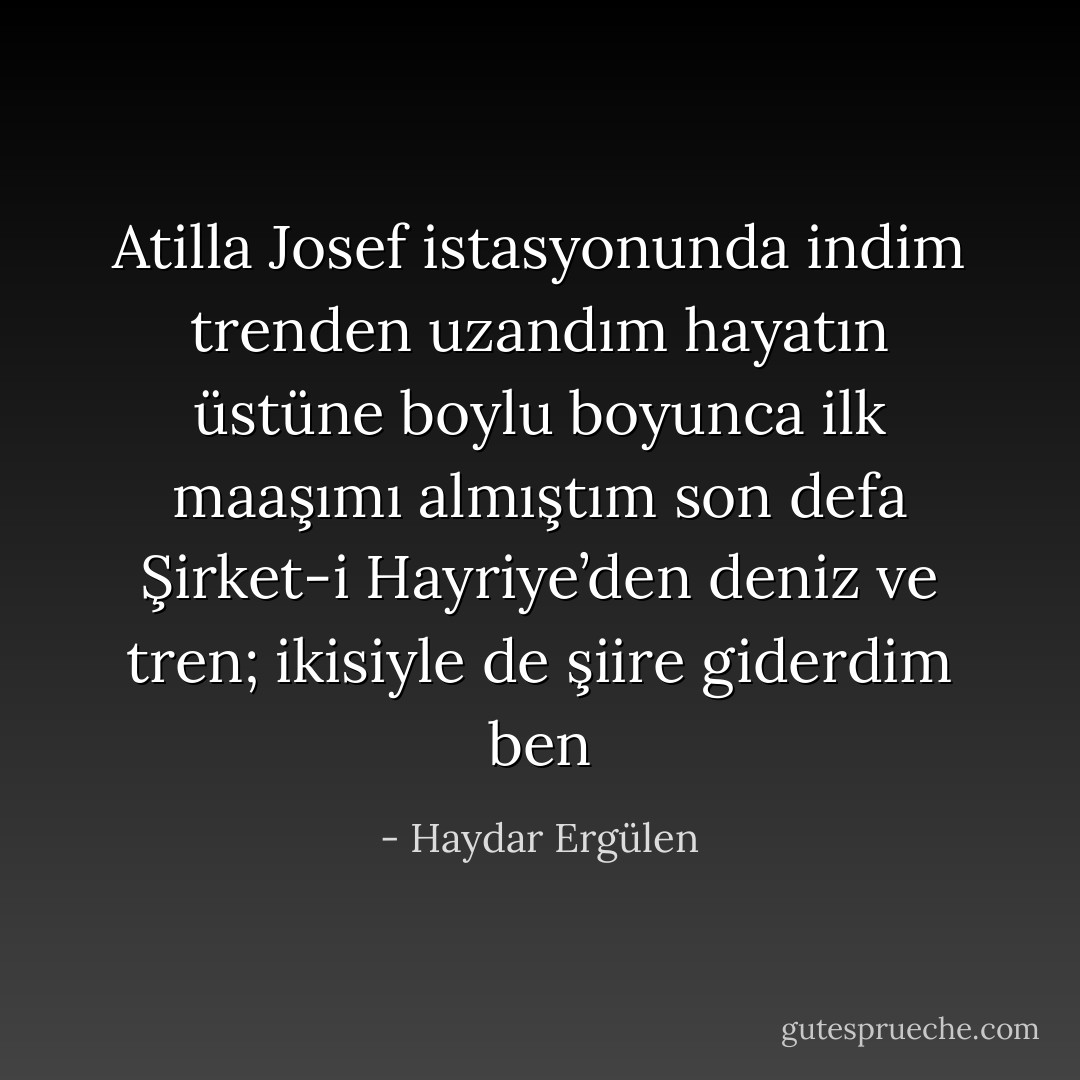 Atilla Josef istasyonunda indim trenden<br />uzandım hayatın üstüne boylu boyunca<br />ilk maaşımı almıştım son defa Şirket-i Hayriye’den<br />deniz ve tren; ikisiyle de şiire giderdim ben - Haydar Ergülen