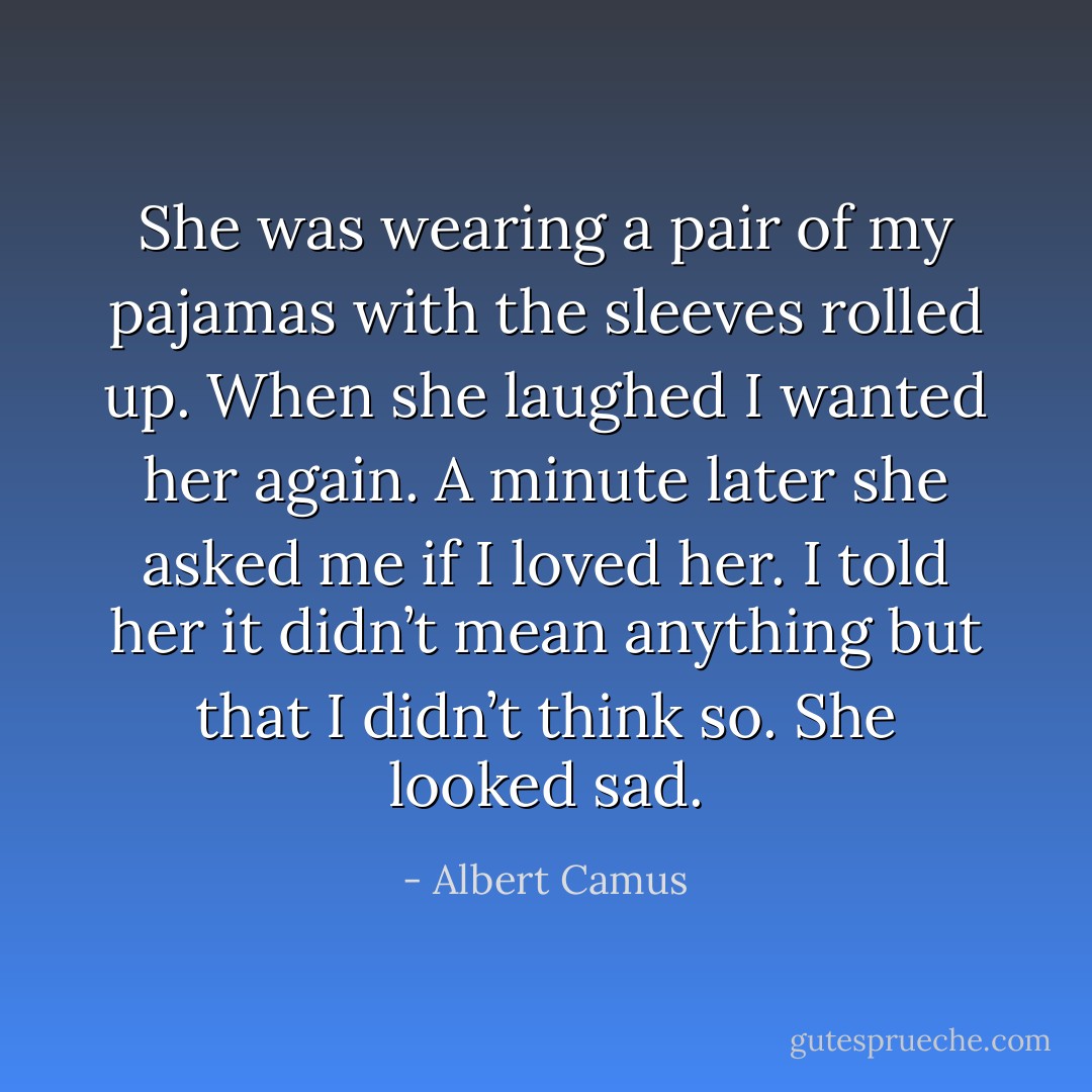 She was wearing a pair of my pajamas with the sleeves rolled up. When she laughed I wanted her again. A minute later she asked me if I loved her. I told her it didn’t mean anything but that I didn’t think so. She looked sad. - Albert Camus