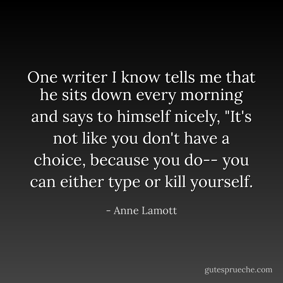 One writer I know tells me that he sits down every morning and says to himself nicely, "It's not like you don't have a choice, because you do-- you can either type or kill yourself. - Anne Lamott