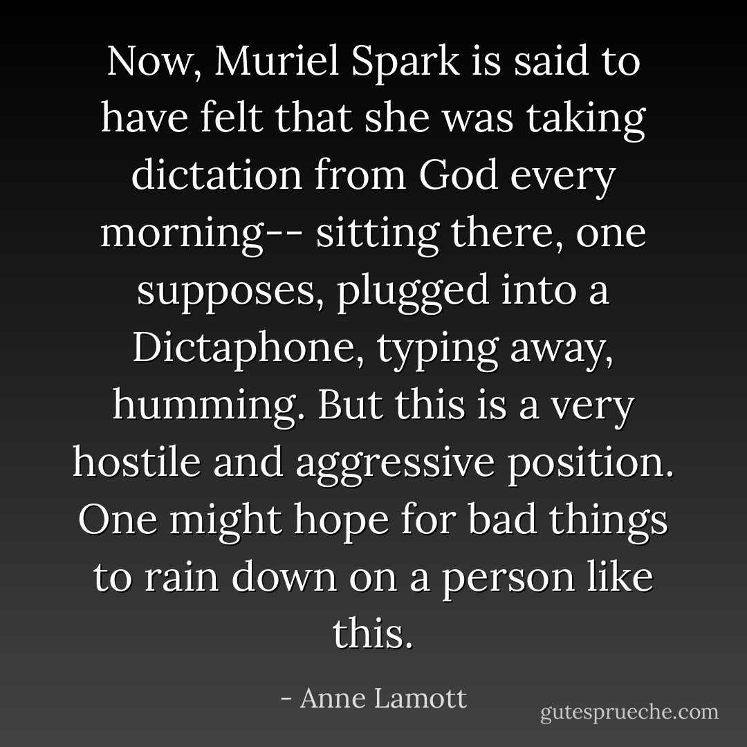 Now, Muriel Spark is said to have felt that she was taking dictation from God every morning-- sitting there, one supposes, plugged into a Dictaphone, typing away, humming. But this is a very hostile and aggressive position. One might hope for bad things to rain down on a person like this. - Anne Lamott