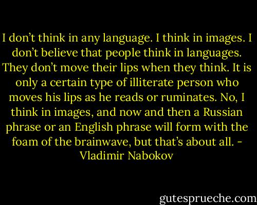 I don’t think in any language. I think in images. I don’t believe that people think in languages. They don’t move their lips when they think. It is only a certain type of illiterate person who moves his lips as he reads or ruminates. No, I think in images, and now and then a Russian phrase or an English phrase will form with the foam of the brainwave, but that’s about all. - Vladimir Nabokov