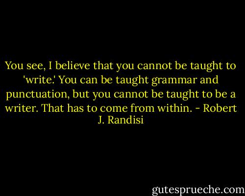 You see, I believe that you cannot be taught to 'write.' You can be taught grammar and punctuation, but you cannot be taught to be a writer. That has to come from within. - Robert J. Randisi