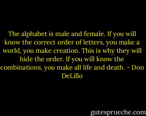 The alphabet is male and female. If you will know the correct order of letters, you make a world, you make creation. This is why they will hide the order. If you will know the combinations, you make all life and death. - Don DeLillo
