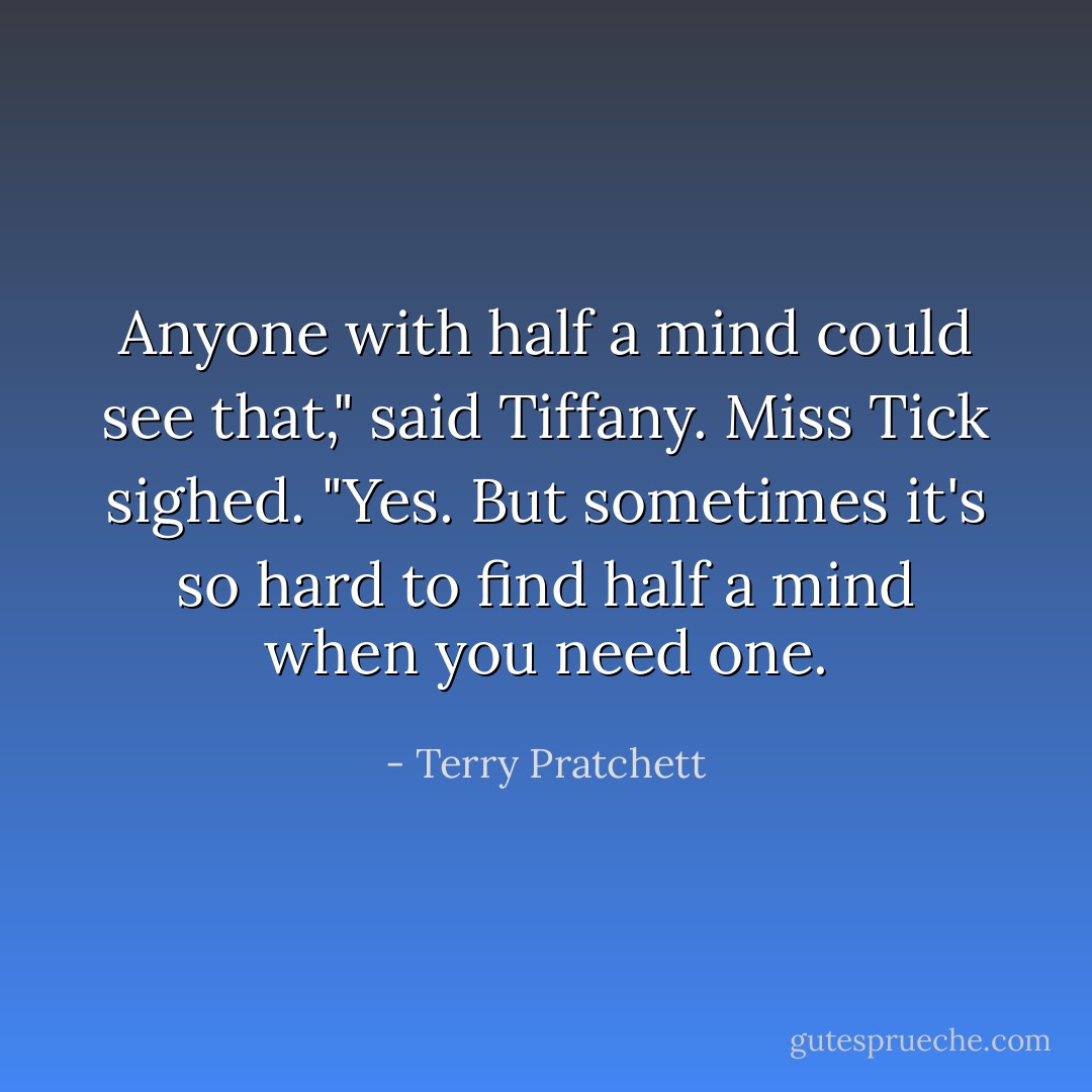 Anyone with half a mind could see that," said Tiffany.<br />Miss Tick sighed. "Yes. But sometimes it's so hard to find half a mind when you need one. - Terry Pratchett