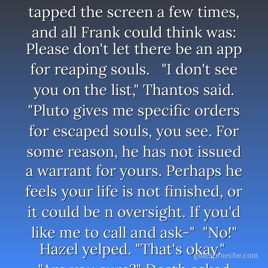 Um..." Hazel faltered. "You mean you won't... you're not going to-"<br /> "Claim your life?" Thantos asked. "Well, let's see..." <br /> He pulled a pure-black iPad from thin air. Death, tapped the screen a few times, and all Frank could think was: Please don't let there be an app for reaping souls. <br /> "I don't see you on the list," Thantos said. "Pluto gives me specific orders for escaped souls, you see. For some reason, he has not issued a warrant for yours. Perhaps he feels your life is not finished, or it could be n oversight. If you'd like me to call and ask-"<br /> "No!" Hazel yelped. "That's okay."<br /> "Are you sure?" Death asked helpfully. "I have video-conferencing enabled. I have his Skype address here somewhere... - Rick Riordan