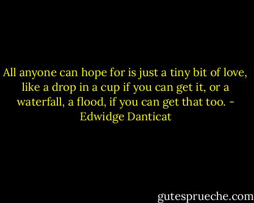 All anyone can hope for is just a tiny bit of love, like a drop in a cup if you can get it, or a waterfall, a flood, if you can get that too. - Edwidge Danticat